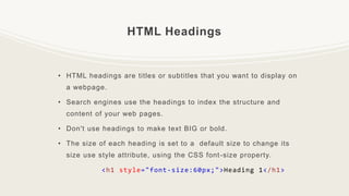 HTML Headings
• HTML headings are titles or subtitles that you want to display on
a webpage.
• Search engines use the headings to index the structure and
content of your web pages.
• Don't use headings to make text BIG or bold.
• The size of each heading is set to a default size to change its
size use style attribute, using the CSS font-size property.
<h1 style="font-size:60px;">Heading 1</h1>
 