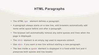 HTML Paragraphs
• The HTML <p> element defines a paragraph.
• A paragraph always starts on a new line, and browsers automatically add
some white space before and after a paragraph.
• The browser will automatically remove any extra spaces and lines when the
page is displayed.
• The <hr> element is an empty tag used to separate content.
• Use <br> if you want a new line without starting a new paragraph.
• The text inside a <pre> element is displayed in a fixed-width font and it
preserves both spaces and line breaks.
 