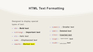 HTML Text Formatting
Designed to display special
types of text:
– <b> - Bold text
– <strong> - Important text
– <i> - Italic text
– <em> - Emphasized text
– <mark> - Marked text
– <small> - Smaller text
– <del> - Deleted text
– <ins> - Inserted text
– <sup> - superscripted text
– <sub> - subscripted text
 