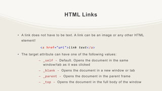 HTML Links
• A link does not have to be text. A link can be an image or any other HTML
element!
<a href="url">link text</a>
• The target attribute can have one of the following values:
– _self - Default. Opens the document in the same
window/tab as it was clicked
– _blank - Opens the document in a new window or tab
– _parent - Opens the document in the parent frame
– _top - Opens the document in the full body of the window
 