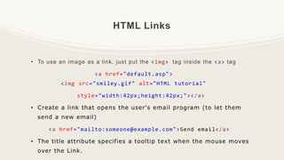 HTML Links
• To use an image as a link, just put the <img> tag inside the <a> tag
<a href="default.asp">
<img src="smiley.gif" alt="HTML tutorial"
style="width:42px;height:42px;"></a>
• Create a link that opens the user's email program (to let them
send a new email)
<a href="mailto:someone@example.com">Send email</a>
• The title attribute specifies a tooltip text when the mouse moves
over the Link.
 