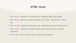 HTML Head
• The <head> element is a container for metadata (data about data).
• The <head> element is placed between the <html> tag and the <body>
tag
• The <title> element is required, and it defines the title of the document
• The <style> element is used to define style information for a single
document
• The <link> tag is used to link to external style sheets
 
