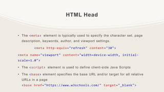 HTML Head
• The <meta> element is typically used to specify the character set, page
description, keywords, author, and viewport settings.
<meta http-equiv="refresh" content="30">
<meta name="viewport" content="width=device-width, initial-
scale=1.0">
• The <script> element is used to define client-side Java Scripts
• The <base> element specifies the base URL and/or target for all relative
URLs in a page
<base href="https://www.w3schools.com/" target="_blank">
 