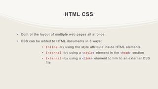HTML CSS
• Control the layout of multiple web pages all at once.
• CSS can be added to HTML documents in 3 ways:
• Inline - by using the style attribute inside HTML elements
• Internal - by using a <style> element in the <head> section
• External - by using a <link> element to link to an external CSS
file
 