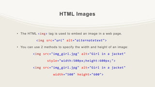 HTML Images
• The HTML <img> tag is used to embed an image in a web page.
<img src="url" alt="alternatetext">
• You can use 2 methods to specify the width and height of an image:
<img src="img_girl.jpg" alt="Girl in a jacket"
style="width:500px;height:600px;">
<img src="img_girl.jpg" alt="Girl in a jacket"
width="500" height="600">
 