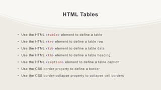 HTML Tables
• Use the HTML <table> element to define a table
• Use the HTML <tr> element to define a table row
• Use the HTML <td> element to define a table data
• Use the HTML <th> element to define a table heading
• Use the HTML <caption> element to define a table caption
• Use the CSS border property to define a border
• Use the CSS border-collapse property to collapse cell borders
 