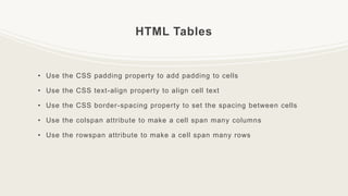 HTML Tables
• Use the CSS padding property to add padding to cells
• Use the CSS text-align property to align cell text
• Use the CSS border-spacing property to set the spacing between cells
• Use the colspan attribute to make a cell span many columns
• Use the rowspan attribute to make a cell span many rows
 