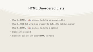 HTML Unordered Lists
• Use the HTML <ul> element to define an unordered list
• Use the CSS list-style-type property to define the list item marker
• Use the HTML <li> element to define a list item
• Lists can be nested
• List items can contain other HTML elements
 