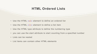 HTML Ordered Lists
• Use the HTML <ol> element to define an ordered list
• Use the HTML <li> element to define a list item
• Use the HTML type attribute to define the numbering type
• you can use the start attribute to start counting from a specified number
• Lists can be nested
• List items can contain other HTML elements
 
