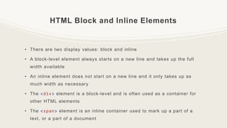 HTML Block and Inline Elements
• There are two display values: block and inline
• A block-level element always starts on a new line and takes up the full
width available
• An inline element does not start on a new line and it only takes up as
much width as necessary
• The <div> element is a block-level and is often used as a container for
other HTML elements
• The <span> element is an inline container used to mark up a part of a
text, or a part of a document
 