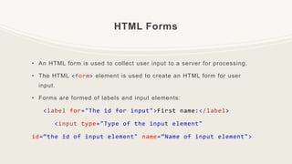 HTML Forms
• An HTML form is used to collect user input to a server for processing.
• The HTML <form> element is used to create an HTML form for user
input.
• Forms are formed of labels and input elements:
<label for="The id for input">First name:</label>
<input type="Type of the input element"
id=“the id of input element" name=“Name of input element">
 