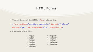 HTML Forms
• The attributes of the HTML <form> element is:
• <form action="/action_page.php" target=“_blank"
method="get" autocomplete="on" novalidate>
• Elements of the form:
• <input>
• <label>
• <select>
• <option>
• <button>
• <fieldset>
• <legend>
• <datalist>
• <output>
• <optgroup>
• <textarea>
 