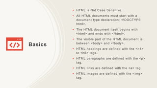 Basics
• HTML is Not Case Sensitive.
• All HTML documents must start with a
document type declaration: <!DOCTYPE
html>.
• The HTML document itself begins with
<html> and ends with </html>.
• The visible part of the HTML document is
between <body> and </body>.
• HTML headings are defined with the <h1>
to <h6> tags.
• HTML paragraphs are defined with the <p>
tag.
• HTML links are defined with the <a> tag.
• HTML images are defined with the <img>
tag.
 