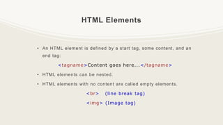 HTML Elements
• An HTML element is defined by a start tag, some content, and an
end tag:
<tagname>Content goes here...</tagname>
• HTML elements can be nested.
• HTML elements with no content are called empty elements.
<br> (line break tag)
<img> (Image tag)
 