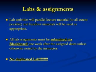 Labs & assignments
 Lab activities will parallel lecture material (to all extent
possible) and handout materials will be used as
appropriate.
 All lab assignments must be submitted via
Blackboard one week after the assigned dates unless
otherwise noted by the instructor.
 No duplicated Lab!!!!!!!!!
 
