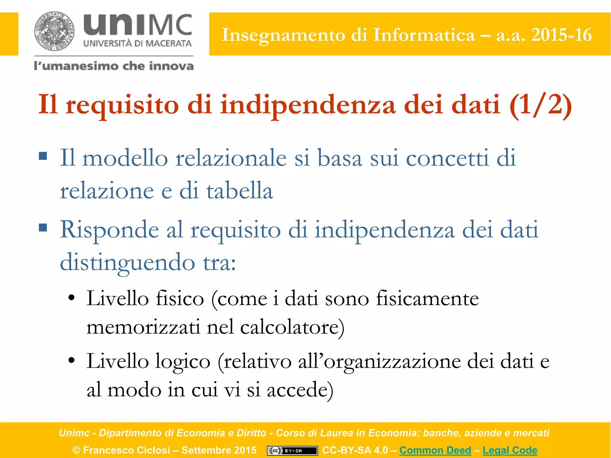 Unimc - Dipartimento di Economia e Diritto - Corso di Laurea in Economia: banche, aziende e mercati
© Francesco Ciclosi – Settembre 2015 CC-BY-SA 4.0 – Common Deed – Legal Code
Insegnamento di Informatica – a.a. 2015-16
Il requisito di indipendenza dei dati (1/2)
 Il modello relazionale si basa sui concetti di
relazione e di tabella
 Risponde al requisito di indipendenza dei dati
distinguendo tra:
• Livello fisico (come i dati sono fisicamente
memorizzati nel calcolatore)
• Livello logico (relativo all’organizzazione dei dati e
al modo in cui vi si accede)
 