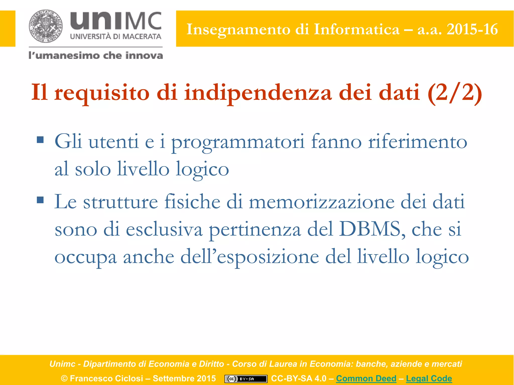 Unimc - Dipartimento di Economia e Diritto - Corso di Laurea in Economia: banche, aziende e mercati
© Francesco Ciclosi – Settembre 2015 CC-BY-SA 4.0 – Common Deed – Legal Code
Insegnamento di Informatica – a.a. 2015-16
Il requisito di indipendenza dei dati (2/2)
 Gli utenti e i programmatori fanno riferimento
al solo livello logico
 Le strutture fisiche di memorizzazione dei dati
sono di esclusiva pertinenza del DBMS, che si
occupa anche dell’esposizione del livello logico
 