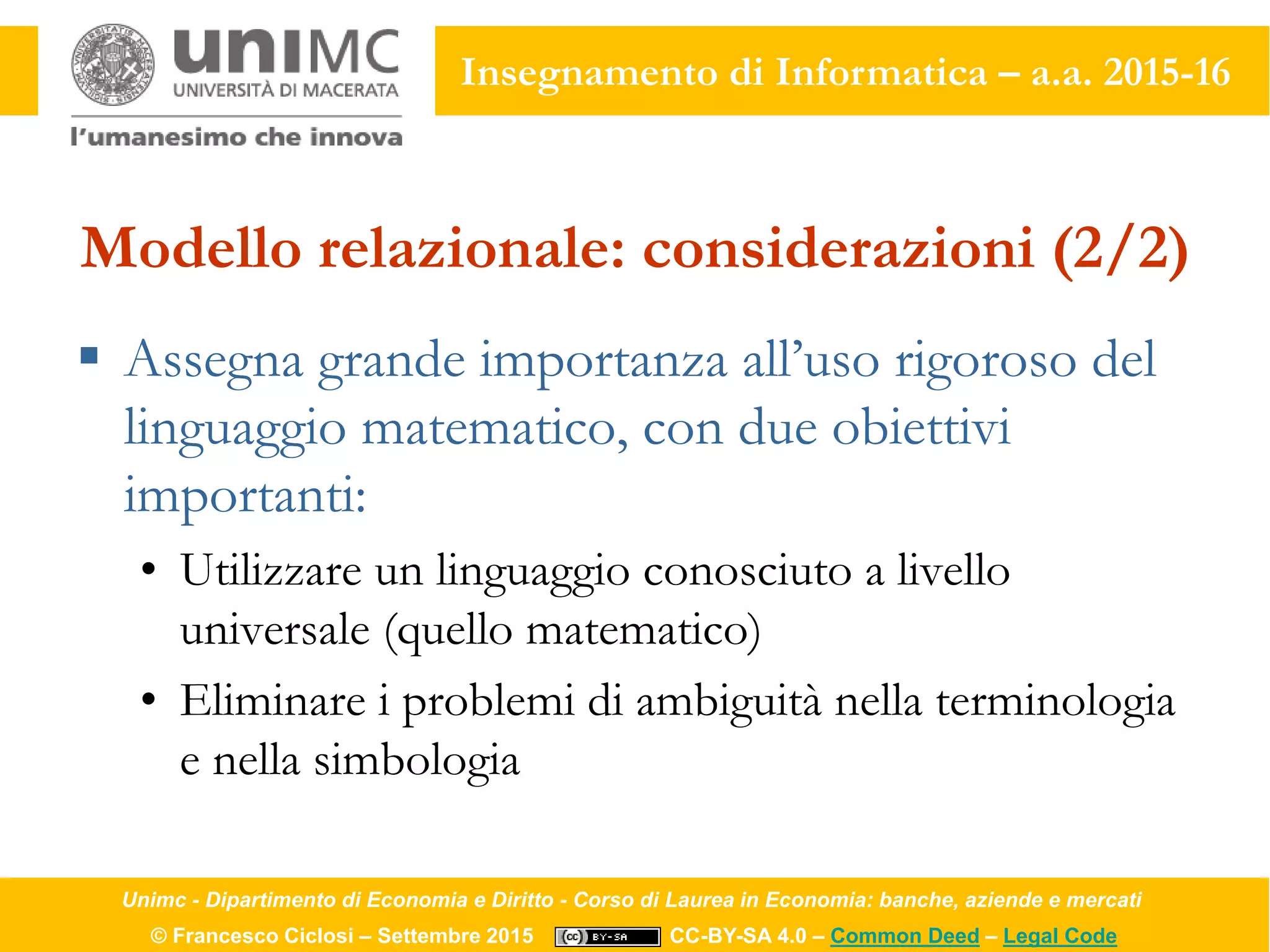 Unimc - Dipartimento di Economia e Diritto - Corso di Laurea in Economia: banche, aziende e mercati
© Francesco Ciclosi – Settembre 2015 CC-BY-SA 4.0 – Common Deed – Legal Code
Insegnamento di Informatica – a.a. 2015-16
Modello relazionale: considerazioni (2/2)
 Assegna grande importanza all’uso rigoroso del
linguaggio matematico, con due obiettivi
importanti:
• Utilizzare un linguaggio conosciuto a livello
universale (quello matematico)
• Eliminare i problemi di ambiguità nella terminologia
e nella simbologia
 