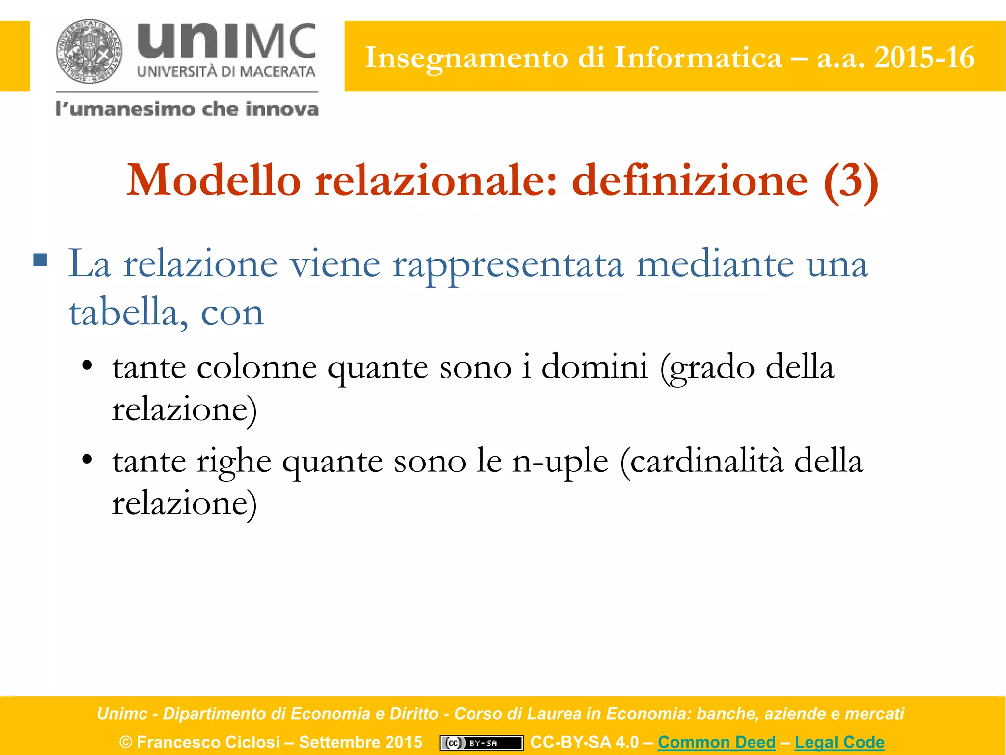 Unimc - Dipartimento di Economia e Diritto - Corso di Laurea in Economia: banche, aziende e mercati
© Francesco Ciclosi – Settembre 2015 CC-BY-SA 4.0 – Common Deed – Legal Code
Insegnamento di Informatica – a.a. 2015-16
Modello relazionale: definizione (3)
 La relazione viene rappresentata mediante una
tabella, con
• tante colonne quante sono i domini (grado della
relazione)
• tante righe quante sono le n-uple (cardinalità della
relazione)
 