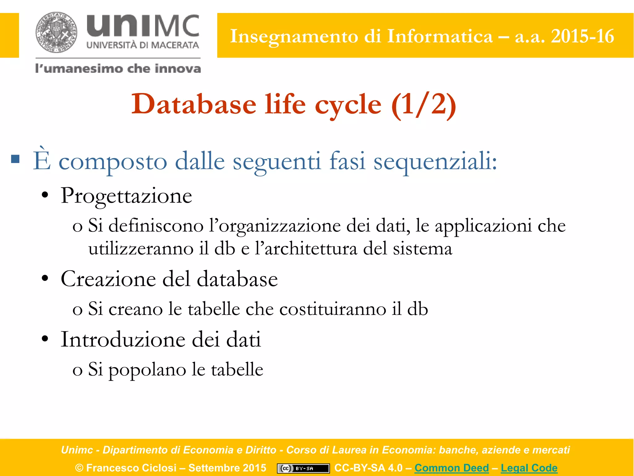 Unimc - Dipartimento di Economia e Diritto - Corso di Laurea in Economia: banche, aziende e mercati
© Francesco Ciclosi – Settembre 2015 CC-BY-SA 4.0 – Common Deed – Legal Code
Insegnamento di Informatica – a.a. 2015-16
Database life cycle (1/2)
 È composto dalle seguenti fasi sequenziali:
• Progettazione
o Si definiscono l’organizzazione dei dati, le applicazioni che
utilizzeranno il db e l’architettura del sistema
• Creazione del database
o Si creano le tabelle che costituiranno il db
• Introduzione dei dati
o Si popolano le tabelle
 