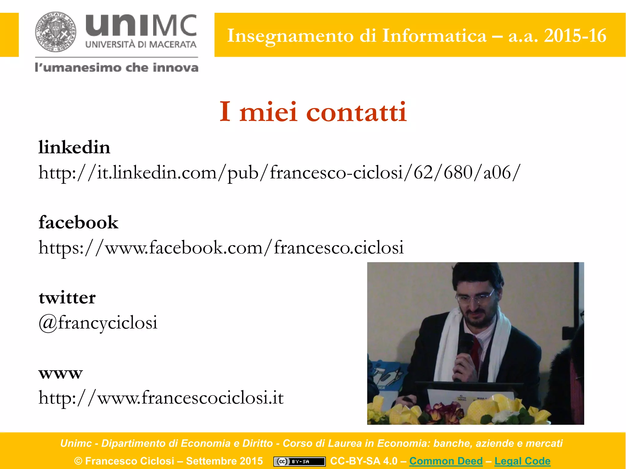 Unimc - Dipartimento di Economia e Diritto - Corso di Laurea in Economia: banche, aziende e mercati
© Francesco Ciclosi – Settembre 2015 CC-BY-SA 4.0 – Common Deed – Legal Code
Insegnamento di Informatica – a.a. 2015-16
I miei contatti
linkedin
http://it.linkedin.com/pub/francesco-ciclosi/62/680/a06/
facebook
https://www.facebook.com/francesco.ciclosi
twitter
@francyciclosi
www
http://www.francescociclosi.it
 