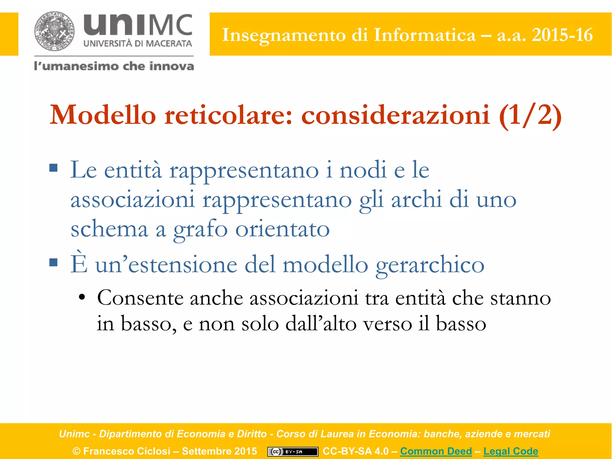 Unimc - Dipartimento di Economia e Diritto - Corso di Laurea in Economia: banche, aziende e mercati
© Francesco Ciclosi – Settembre 2015 CC-BY-SA 4.0 – Common Deed – Legal Code
Insegnamento di Informatica – a.a. 2015-16
Modello reticolare: considerazioni (1/2)
 Le entità rappresentano i nodi e le
associazioni rappresentano gli archi di uno
schema a grafo orientato
 È un’estensione del modello gerarchico
• Consente anche associazioni tra entità che stanno
in basso, e non solo dall’alto verso il basso
 
