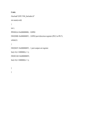 Code:
#include"LPC1768_Includes.h"
int main(void)
{
int i;
PINSEL4=0x00000000; //GPIO
FIO2DIR=0x000000FF; //GPIO port direction register (P0.2 to P0.7)
while(1)
{
FIO2SET=0x000000FF; // port output set register
for(i=0;i<1000000;i++);
FIO2CLR=0x000000FF;
for(i=0;i<1000000;i++);
}
}
 