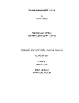 TENSILE AND HARDNESS TESTING
by
TOBY BARRONS
TECHNICAL REPORT FOR
MECHANICAL ENGINEERING 339/339L
CALIFORNIA STATE UNIVERSITY – MARITIME ACADEMY
12 JANUARY 2020
COPYRIGHT
BARRONS, 2020
GROUP MEMBERS:
FRANGINEAS, MCNARY
 