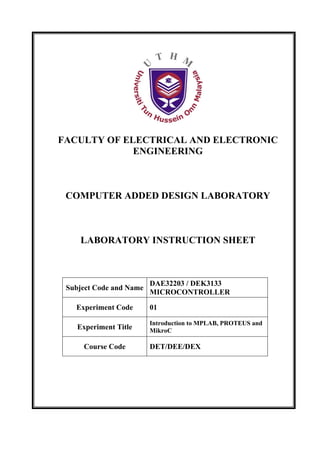 FACULTY OF ELECTRICAL AND ELECTRONIC
             ENGINEERING



 COMPUTER ADDED DESIGN LABORATORY



    LABORATORY INSTRUCTION SHEET



                         DAE32203 / DEK3133
 Subject Code and Name
                         MICROCONTROLLER

   Experiment Code       01

                         Introduction to MPLAB, PROTEUS and
    Experiment Title     MikroC

     Course Code         DET/DEE/DEX
 
