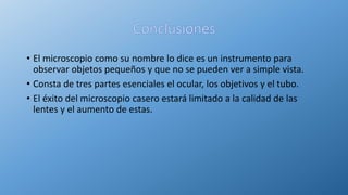 • El microscopio como su nombre lo dice es un instrumento para
observar objetos pequeños y que no se pueden ver a simple vista.
• Consta de tres partes esenciales el ocular, los objetivos y el tubo.
• El éxito del microscopio casero estará limitado a la calidad de las
lentes y el aumento de estas.
 