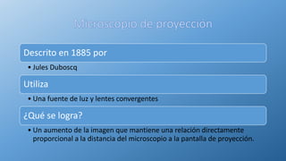 Descrito en 1885 por
• Jules Duboscq
Utiliza
• Una fuente de luz y lentes convergentes
¿Qué se logra?
• Un aumento de la imagen que mantiene una relación directamente
proporcional a la distancia del microscopio a la pantalla de proyección.
 