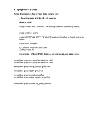4.- Agregar nodos a Grupo 
Antes de agregar nodos, el nodo debe cumplir con: 
– Tener instalado MySQL 5.6.10 ó superior 
Usuario fabric 
mysql>GRANT ALL ON fabric.* TO 'fabric'@'localhost' identified by 'oracle'; 
mysql -uroot -p -S /tmy. 
mysql>GRANT ALL ON *.* TO 'fabric'@'localhost' identified by 'oracle' with grant 
option; 
mysql>flush privileges; 
b) Contener un Server UUID único 
$DATDIR/auto.cnf 
Importante.- el Serer UUID, debe ser un valor único para cada server 
mysqlfabric group add groupTest localhost:1300 
mysqlfabric group add groupTest localhost:1301 
mysqlfabric group lookup_servers groupTest 
mysqlfabric group health groupTest 
mysqlfabric group promote groupTest 
mysqlfabric group lookup_servers groupTest 
mysqlfabric group activate ha_group_nombre 
