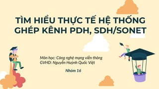 TÌM HIỂU THỰC TẾ HỆ THỐNG
GHÉP KÊNH PDH, SDH/SONET
Nhóm 16
Môn học: Công nghệ mạng viễn thông
GVHD: Nguyễn Huỳnh Quốc Việt
 