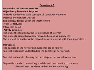 Exercise # 1
Introduction to Computer Networks
Objectives / Statement Purpose:
To study about some basic concepts of Computer Networks
Describe the Network Devices
Explain how devices use in the internetwork
Types of Network
Internet in detail
Activity Outcomes:
The student should know the Infrastructure of Internet
The students should know how networks helping us in daily life
The student should know the network devices in detail with their applications
Instructions:
The purpose of the networking guidelines are as follows:
To assist students in understanding the benefits of networking.
.
To assist students in planning the next stage of network development
To provide standard networking ‘models’ and best practice to students
that will assist students in their network planning.
 