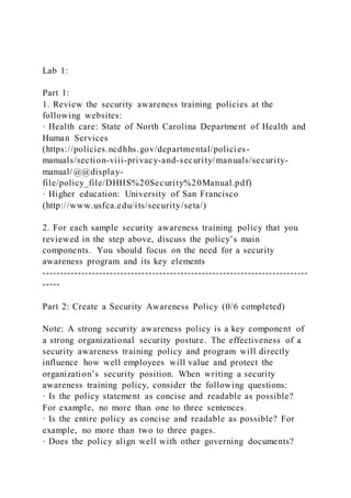 Lab 1:
Part 1:
1. Review the security awareness training policies at the
following websites:
· Health care: State of North Carolina Department of Health and
Human Services
(https://policies.ncdhhs.gov/departmental/policies-
manuals/section-viii-privacy-and-security/manuals/security-
manual/@@display-
file/policy_file/DHHS%20Security%20Manual.pdf)
· Higher education: University of San Francisco
(http://www.usfca.edu/its/security/seta/)
2. For each sample security awareness training policy that you
reviewed in the step above, discuss the policy’s main
components. You should focus on the need for a security
awareness program and its key elements
---------------------------------------------------------------------------
-----
Part 2: Create a Security Awareness Policy (0/6 completed)
Note: A strong security awareness policy is a key component of
a strong organizational security posture. The effectiveness of a
security awareness training policy and program will directly
influence how well employees will value and protect the
organization’s security position. When writing a security
awareness training policy, consider the following questions:
· Is the policy statement as concise and readable as possible?
For example, no more than one to three sentences.
· Is the entire policy as concise and readable as possible? For
example, no more than two to three pages.
· Does the policy align well with other governing documents?
 