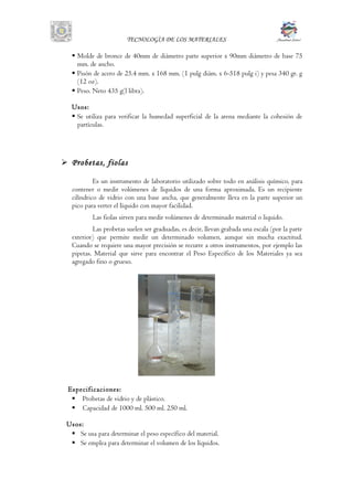 TECNOLOGÌA DE LOS MATERIALES
 Molde de bronce de 40mm de diámetro parte superior x 90mm diámetro de base 75
mm. de ancho.
 Pisón de acero de 25.4 mm. x 168 mm. (1 pulg diám. x 6-518 pulg i) y pesa 340 gr. g
(12 oz).
 Peso. Neto 435 g(l libra).
Usos:
 Se utiliza para verificar la humedad superficial de la arena mediante la cohesión de
partículas.
 Probetas, fiolas
Es un instrumento de laboratorio utilizado sobre todo en análisis químico, para
contener o medir volúmenes de líquidos de una forma aproximada. Es un recipiente
cilíndrico de vidrio con una base ancha, que generalmente lleva en la parte superior un
pico para verter el líquido con mayor facilidad.
Las fiolas sirven para medir volúmenes de determinado material o liquido.
Las probetas suelen ser graduadas, es decir, llevan grabada una escala (por la parte
exterior) que permite medir un determinado volumen, aunque sin mucha exactitud.
Cuando se requiere una mayor precisión se recurre a otros instrumentos, por ejemplo las
pipetas. Material que sirve para encontrar el Peso Específico de los Materiales ya sea
agregado fino o grueso.
Especificaciones:
 Probetas de vidrio y de plástico.
 Capacidad de 1000 ml. 500 ml. 250 ml.
Usos:
 Se usa para determinar el peso específico del material.
 Se emplea para determinar el volumen de los líquidos.
 
