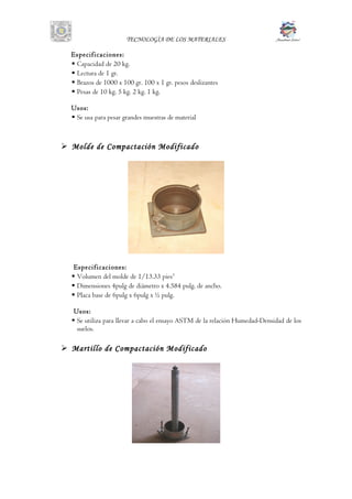TECNOLOGÌA DE LOS MATERIALES
Especificaciones:
 Capacidad de 20 kg.
 Lectura de 1 gr.
 Brazos de 1000 x 100 gr. 100 x 1 gr. pesos deslizantes
 Pesas de 10 kg. 5 kg. 2 kg. 1 kg.
Usos:
 Se usa para pesar grandes muestras de material
 Molde de Compactación Modificado
Especificaciones:
 Volumen del molde de 1/13.33 pies3
 Dimensiones 4pulg de diámetro x 4.584 pulg. de ancho.
 Placa base de 6pulg x 6pulg x ½ pulg.
Usos:
 Se utiliza para llevar a cabo el ensayo ASTM de la relación Humedad-Densidad de los
suelos.
 Martillo de Compactación Modificado
 