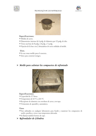 TECNOLOGÌA DE LOS MATERIALES
Especificaciones:
 Moldes de acero.
 Dimensiones internas de 6 pulg. de diámetro por 12 pulg. de alto.
 Tiene una base de 8 pulg. x 8 pulg. x ¼ pulg.
 Fijación de la base con 2 abrazaderas de acero soldadas al molde.
Usos.
 Se usa como molde para el concreto.
 Sirve para construir testigos.
 Molde para calentar los compuestos de refrentado
Especificaciones:
 Capacidad de 3.7 litros.
 Temperatura de 65 ºC a 215 ºC
 Recipiente de aluminio con envoltura de acero, con tapa.
 Termostato de ajustable y automático.
Usos:
 Son utilizados en cualquier laboratorio para fundir y mantener los compuestos de
azufre, parafina y ceras a una temperatura adecuada.
 Se llaman también hornos de cape.
 Refrendador de Cilindros
 