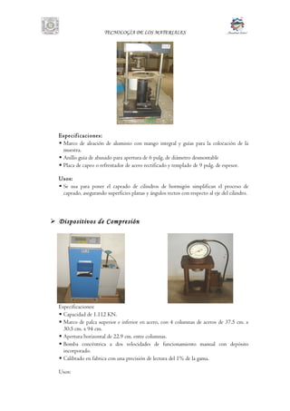 TECNOLOGÌA DE LOS MATERIALES
Especificaciones:
 Marco de aleación de aluminio con mango integral y guías para la colocación de la
muestra.
 Anillo guía de ahusado para apertura de 6 pulg. de diámetro desmontable
 Placa de capeo o refrentador de acero rectificado y templado de 9 pulg. de espesor.
Usos:
 Se usa para poner el capeado de cilindros de hormigón simplifican el proceso de
capeado, asegurando superficies planas y ángulos rectos con respecto al eje del cilindro.
 Dispositivos de Compresión
Especificaciones:
 Capacidad de 1.112 KN.
 Marco de palca superior e inferior en acero, con 4 columnas de aceros de 37.5 cm. x
30.5 cm. x 94 cm.
 Apertura horizontal de 22.9 cm. entre columnas.
 Bomba concéntrica a dos velocidades de funcionamiento manual con depósito
incorporado.
 Calibrado en fabrica con una precisión de lectura del 1% de la gama.
Usos:
 