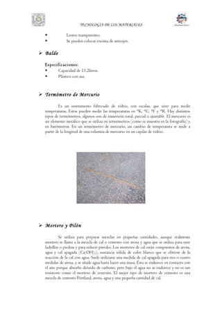 TECNOLOGÌA DE LOS MATERIALES
 Lentes transparentes.
 Se pueden colocar encima de anteojos.
 Balde
Especificaciones:
 Capacidad de 13.2litros.
 Plástico con asa.
 Termómetro de Mercurio
Es un instrumento fabricado de vidrio, con escalas, que sirve para medir
temperaturas. Estos pueden medir las temperaturas en °K, °C, °F y °R. Hay distintos
tipos de termómetros, algunos son de inmersión total, parcial o ajustable. El mercurio es
un elemento metálico que se utiliza en termómetros (como se muestra en la fotografía) y
en barómetros. En un termómetro de mercurio, un cambio de temperatura se mide a
partir de la longitud de una columna de mercurio en un capilar de vidrio.
 Mortero y Pilón
Se utiliza para preparar mezclas en pequeñas cantidades, aunque realmente
mortero se llama a la mezcla de cal o cemento con arena y agua que se utiliza para unir
ladrillos o piedras y para enlucir paredes. Los morteros de cal están compuestos de arena,
agua y cal apagada (Ca(OH)2), sustancia sólida de color blanco que se obtiene de la
reacción de la cal con agua. Suele utilizarse una medida de cal apagada para tres o cuatro
medidas de arena, y se añade agua hasta hacer una masa. Ésta se endurece en contacto con
el aire porque absorbe dióxido de carbono, pero bajo el agua no se endurece y no es tan
resistente como el mortero de cemento. El mejor tipo de mortero de cemento es una
mezcla de cemento Pórtland, arena, agua y una pequeña cantidad de cal.
 