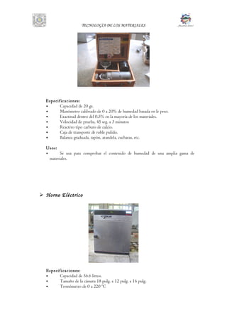 TECNOLOGÌA DE LOS MATERIALES
Especificaciones:
 Capacidad de 20 gr.
 Manómetro calibrado de 0 a 20% de humedad basada en le peso.
 Exactitud dentro del 0,5% en la mayoría de los materiales.
 Velocidad de prueba, 45 seg. a 3 minutos
 Reactivo tipo carburo de calcio.
 Caja de transporte de roble pulido.
 Balanza graduada, tapón, arandela, cucharas, etc.
Usos:
 Se usa para comprobar el contenido de humedad de una amplia gama de
materiales.
 Horno Eléctrico
Especificaciones:
 Capacidad de 56.6 litros.
 Tamaño de la cámara 18 pulg. x 12 pulg. x 16 pulg.
 Termómetro de 0 a 220 ºC
 