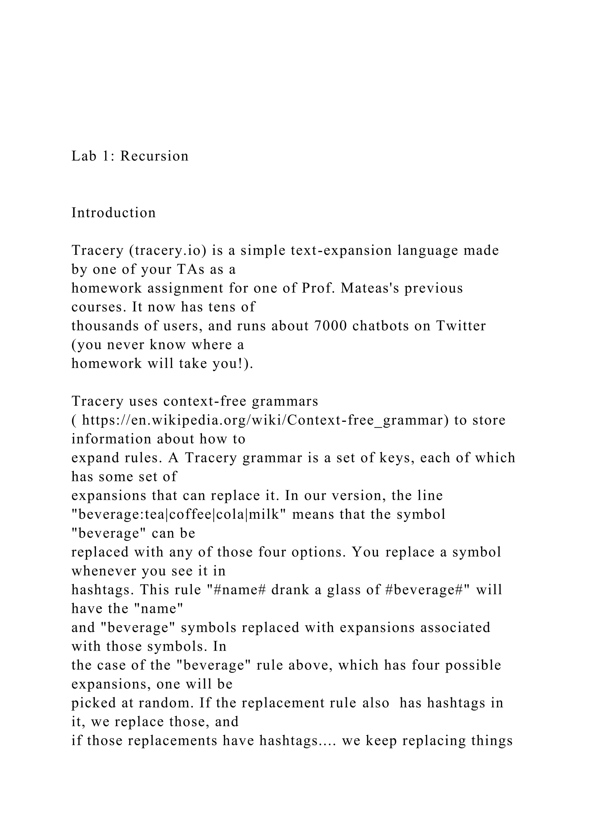 Lab 1: Recursion Introduction Tracery (tracery.io) is a simple text-expansion language made by one of your TAs as a homework assignment for one of Prof. Mateas's previous courses. It now has tens of thousands of users, and runs about 7000 chatbots on Twitter (you never know where a homework will take you!). Tracery uses context-free grammars ( https://en.wikipedia.org/wiki/Context-free_grammar) to store information about how to expand rules. A Tracery grammar is a set of keys, each of which has some set of expansions that can replace it. In our version, the line "beverage:tea|coffee|cola|milk" means that the symbol "beverage" can be replaced with any of those four options. You replace a symbol whenever you see it in hashtags. This rule "#name# drank a glass of #beverage#" will have the "name" and "beverage" symbols replaced with expansions associated with those symbols. In the case of the "beverage" rule above, which has four possible expansions, one will be picked at random. If the replacement rule also has hashtags in it, we replace those, and if those replacements have hashtags.... we keep replacing things 