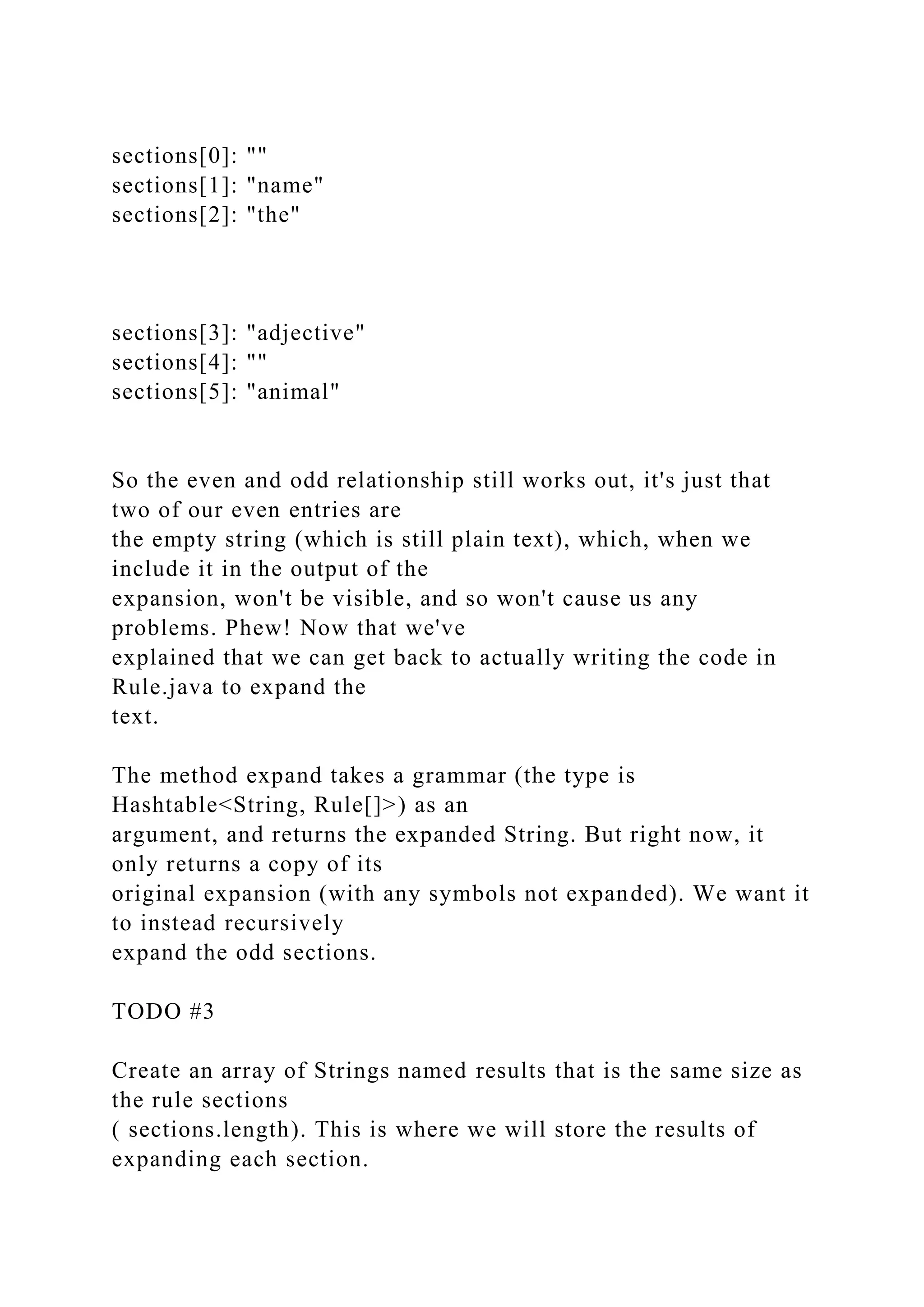 sections[0]: "" sections[1]: "name" sections[2]: "the" sections[3]: "adjective" sections[4]: "" sections[5]: "animal" So the even and odd relationship still works out, it's just that two of our even entries are the empty string (which is still plain text), which, when we include it in the output of the expansion, won't be visible, and so won't cause us any problems. Phew! Now that we've explained that we can get back to actually writing the code in Rule.java to expand the text. The method expand takes a grammar (the type is Hashtable<String, Rule[]>) as an argument, and returns the expanded String. But right now, it only returns a copy of its original expansion (with any symbols not expanded). We want it to instead recursively expand the odd sections. TODO #3 Create an array of Strings named results that is the same size as the rule sections ( sections.length). This is where we will store the results of expanding each section. 