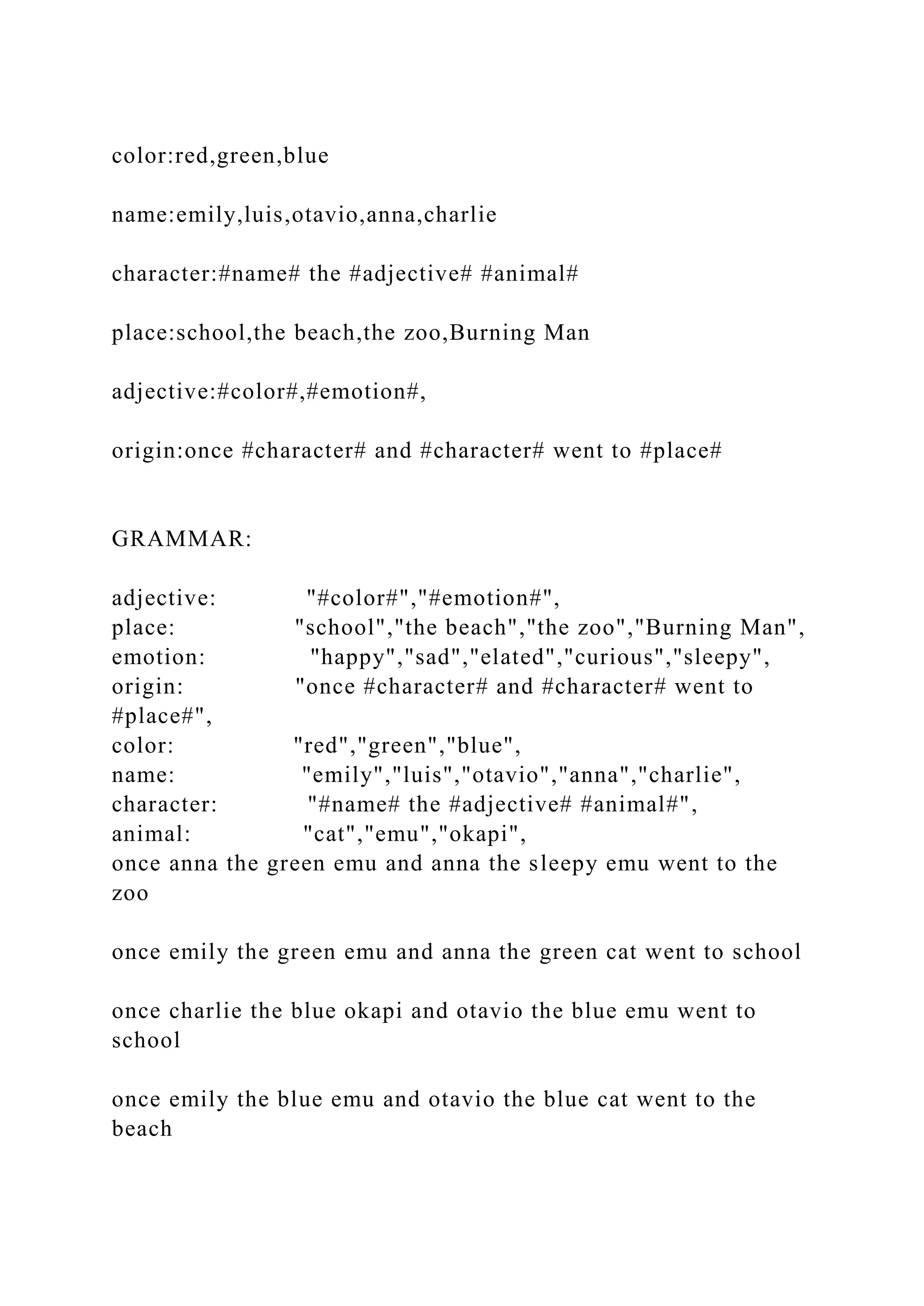 color:red,green,blue name:emily,luis,otavio,anna,charlie character:#name# the #adjective# #animal# place:school,the beach,the zoo,Burning Man adjective:#color#,#emotion#, origin:once #character# and #character# went to #place# GRAMMAR: adjective: "#color#","#emotion#", place: "school","the beach","the zoo","Burning Man", emotion: "happy","sad","elated","curious","sleepy", origin: "once #character# and #character# went to #place#", color: "red","green","blue", name: "emily","luis","otavio","anna","charlie", character: "#name# the #adjective# #animal#", animal: "cat","emu","okapi", once anna the green emu and anna the sleepy emu went to the zoo once emily the green emu and anna the green cat went to school once charlie the blue okapi and otavio the blue emu went to school once emily the blue emu and otavio the blue cat went to the beach 