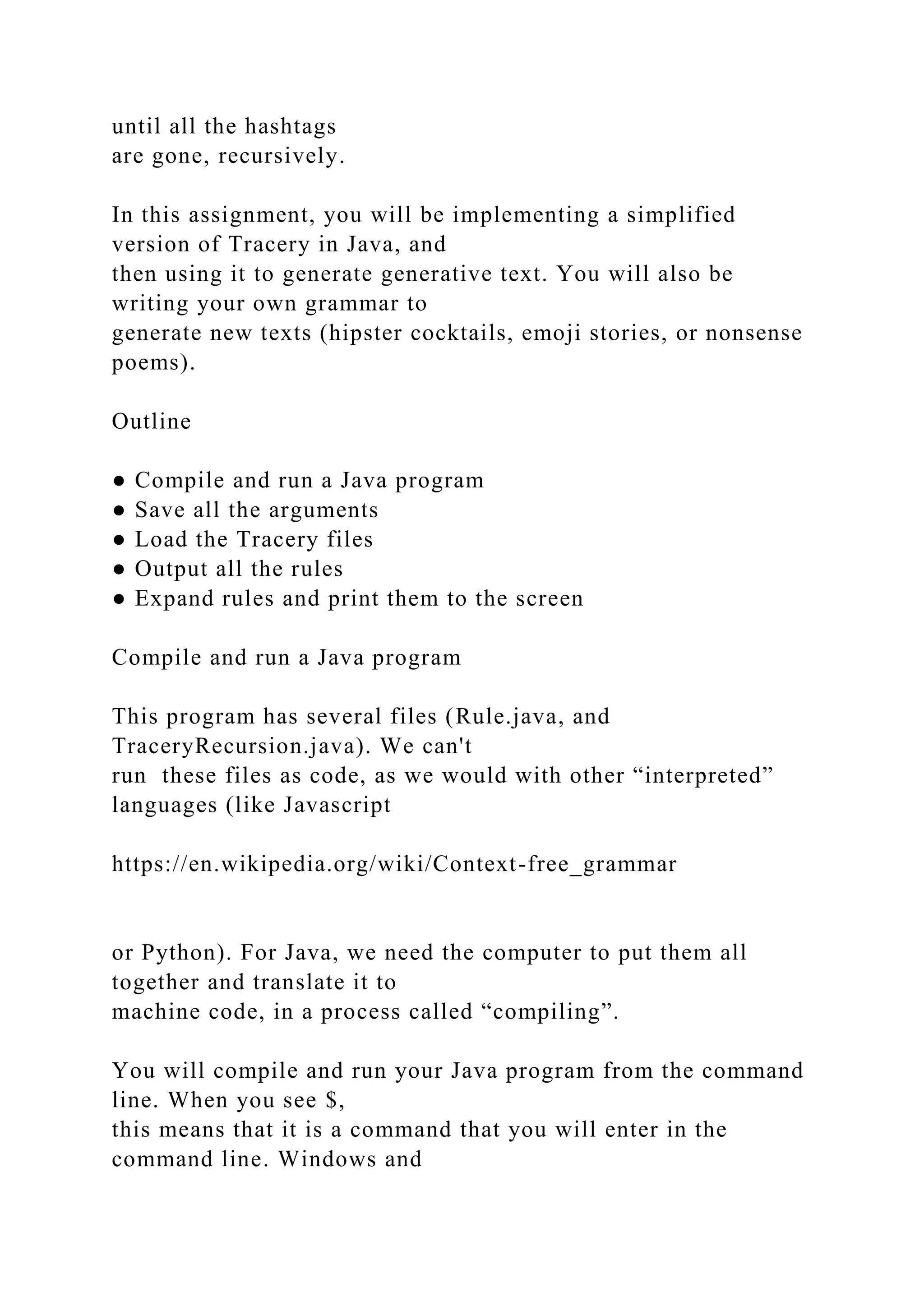 until all the hashtags are gone, recursively. In this assignment, you will be implementing a simplified version of Tracery in Java, and then using it to generate generative text. You will also be writing your own grammar to generate new texts (hipster cocktails, emoji stories, or nonsense poems). Outline ● Compile and run a Java program ● Save all the arguments ● Load the Tracery files ● Output all the rules ● Expand rules and print them to the screen Compile and run a Java program This program has several files (Rule.java, and TraceryRecursion.java). We can't run these files as code, as we would with other “interpreted” languages (like Javascript https://en.wikipedia.org/wiki/Context-free_grammar or Python). For Java, we need the computer to put them all together and translate it to machine code, in a process called “compiling”. You will compile and run your Java program from the command line. When you see $, this means that it is a command that you will enter in the command line. Windows and 