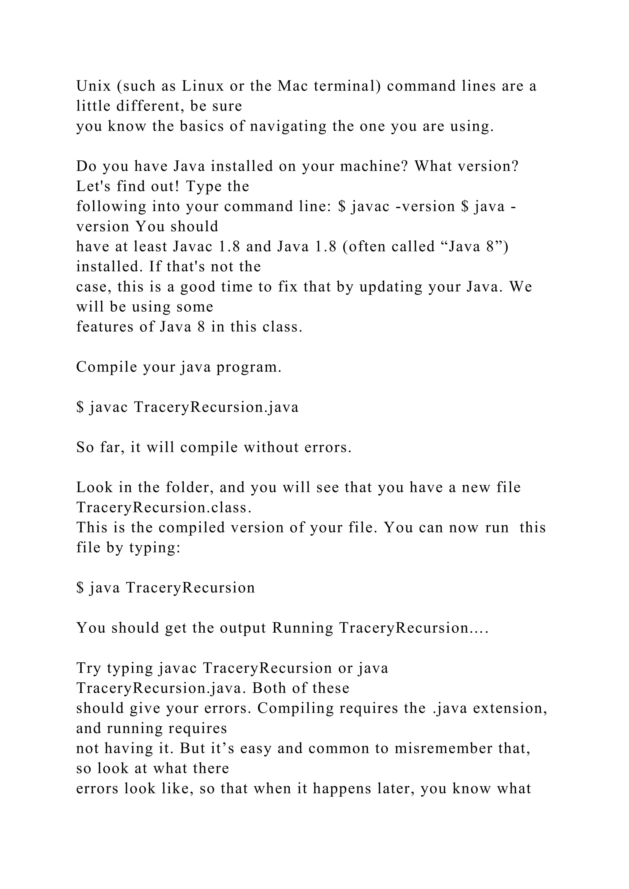 Unix (such as Linux or the Mac terminal) command lines are a little different, be sure you know the basics of navigating the one you are using. Do you have Java installed on your machine? What version? Let's find out! Type the following into your command line: $ javac -version $ java - version You should have at least Javac 1.8 and Java 1.8 (often called “Java 8”) installed. If that's not the case, this is a good time to fix that by updating your Java. We will be using some features of Java 8 in this class. Compile your java program. $ javac TraceryRecursion.java So far, it will compile without errors. Look in the folder, and you will see that you have a new file TraceryRecursion.class. This is the compiled version of your file. You can now run this file by typing: $ java TraceryRecursion You should get the output Running TraceryRecursion.... Try typing javac TraceryRecursion or java TraceryRecursion.java. Both of these should give your errors. Compiling requires the .java extension, and running requires not having it. But it’s easy and common to misremember that, so look at what there errors look like, so that when it happens later, you know what 