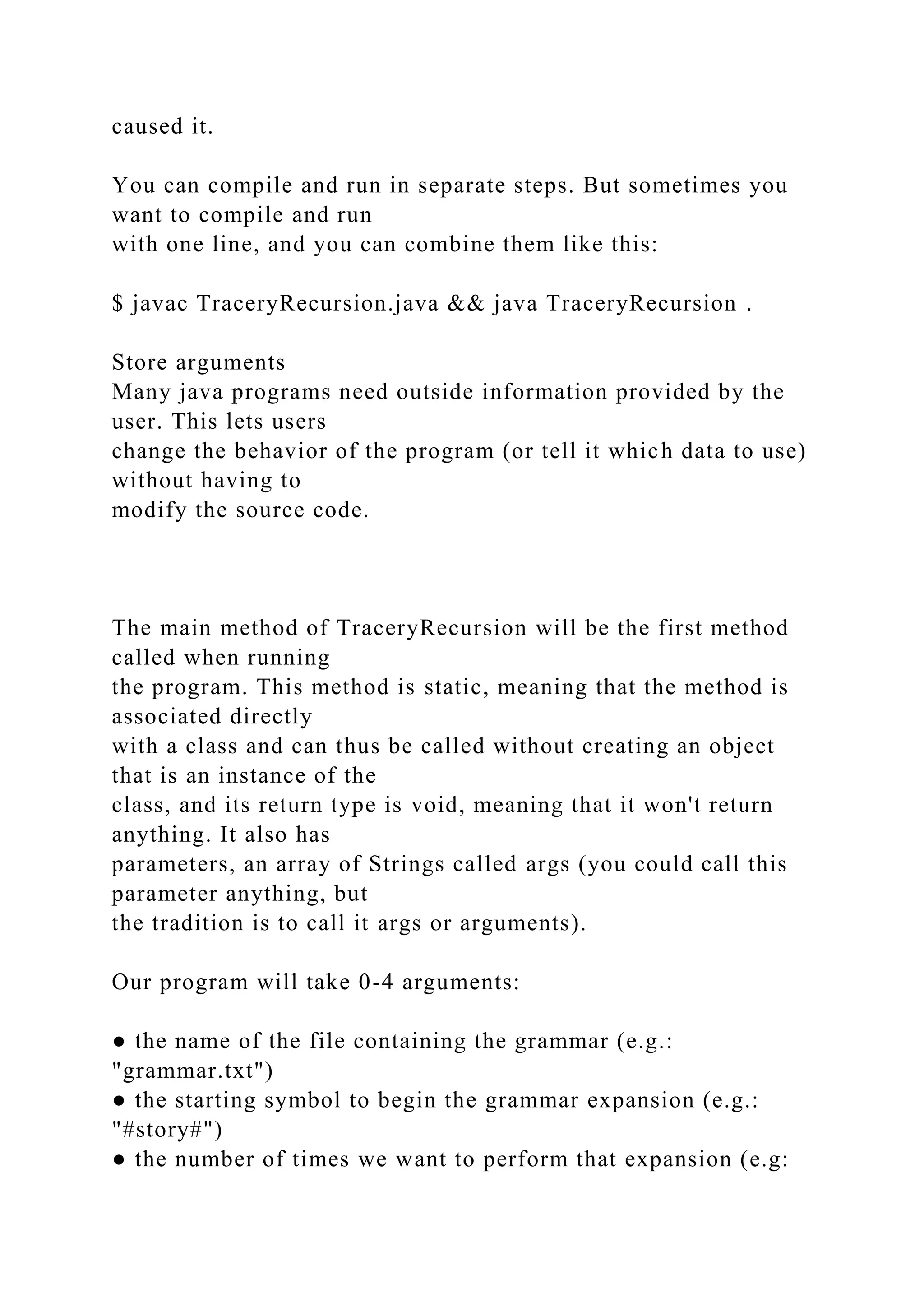 caused it. You can compile and run in separate steps. But sometimes you want to compile and run with one line, and you can combine them like this: $ javac TraceryRecursion.java && java TraceryRecursion . Store arguments Many java programs need outside information provided by the user. This lets users change the behavior of the program (or tell it which data to use) without having to modify the source code. The main method of TraceryRecursion will be the first method called when running the program. This method is static, meaning that the method is associated directly with a class and can thus be called without creating an object that is an instance of the class, and its return type is void, meaning that it won't return anything. It also has parameters, an array of Strings called args (you could call this parameter anything, but the tradition is to call it args or arguments). Our program will take 0-4 arguments: ● the name of the file containing the grammar (e.g.: "grammar.txt") ● the starting symbol to begin the grammar expansion (e.g.: "#story#") ● the number of times we want to perform that expansion (e.g: 