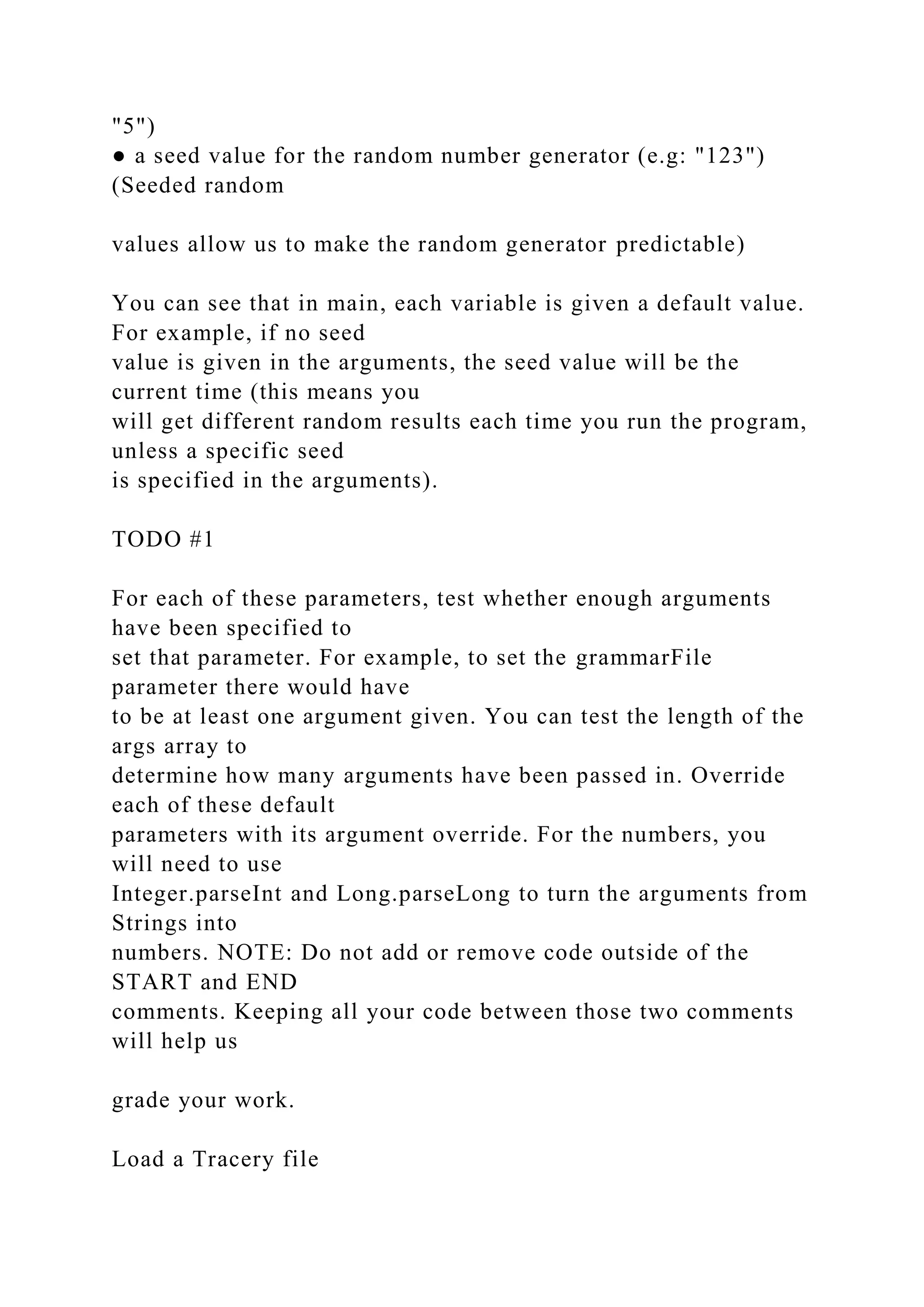 "5") ● a seed value for the random number generator (e.g: "123") (Seeded random values allow us to make the random generator predictable) You can see that in main, each variable is given a default value. For example, if no seed value is given in the arguments, the seed value will be the current time (this means you will get different random results each time you run the program, unless a specific seed is specified in the arguments). TODO #1 For each of these parameters, test whether enough arguments have been specified to set that parameter. For example, to set the grammarFile parameter there would have to be at least one argument given. You can test the length of the args array to determine how many arguments have been passed in. Override each of these default parameters with its argument override. For the numbers, you will need to use Integer.parseInt and Long.parseLong to turn the arguments from Strings into numbers. NOTE: Do not add or remove code outside of the START and END comments. Keeping all your code between those two comments will help us grade your work. Load a Tracery file 