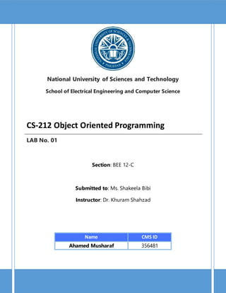 1 | P a g e
CS-212 Object Oriented Programming
National University of Sciences and Technology
School of Electrical Engineering and Computer Science
CS-212 Object Oriented Programming
LAB No. 01
Section: BEE 12-C
Submitted to: Ms. Shakeela Bibi
Instructor: Dr. Khuram Shahzad
Name CMS ID
Ahamed Musharaf 356481
 