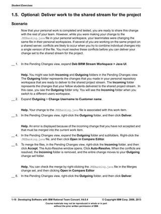 Student Exercises
Course materials may not be reproduced in whole or in part
without the prior written permission of IBM.
1-10 Developing Software with IBM Rational Team Concert, V4.0.4 © Copyright IBM Corp. 2008, 2013
1.5. Optional: Deliver work to the shared stream for the project
Scenario
Now that your personal work is completed and tested, you are ready to share this change
with the rest of your team. However, while you were making your change to the
JKEBanking.java file in your personal workspace, your teammates were changing the
same file in their personal workspaces. If several of you are working on the same project on
a shared server, conflicts are likely to occur when you try to combine individual changes into
a single version of the file. You must resolve these conflicts before you can deliver your
change set to the shared stream for the project.
__ 1. In the Pending Changes view, expand Deb BRM Stream Workspace > Java UI.
Help. You might see both Incoming and Outgoing folders in the Pending Changes view.
The Outgoing folder represents the changes that you made in your personal repository
workspace that are ready to deliver to the shared project stream. The Incoming folder
represents the changes that your fellow students delivered to the shared project stream. In
this case, you see the Outgoing folder only. You will see the Incoming folder when you
switch to a different users workspace.
__ 2. Expand Outgoing > Change Username to Customer name.
Help. Your change to the JKEBanking.java file is associated with this work item.
__ 3. In the Pending Changes view, right-click the Outgoing folder, and then click Deliver.
Help. An error is displayed because of the incoming change that you have not accepted and
that must be merged into the current work item.
__ 4. In the Pending Changes view, expand the Outgoing folder and subfolders. Right-click the
JKEBanking.java file, and then click Open in Compare Editor.
__ 5. To merge the files, in the Pending Changes view, right-click the Incoming folder, and then
click Accept. The Auto-Resolve window opens. Click Auto-Resolve. When the conflicts are
resolved, the Incoming folder is removed, and the entire change moves to your Outgoing
change set folder.
Help. You can check the merge by right-clicking the JKEBanking.java file in the Merges
change set, and then clicking Open in Compare Editor
__ 6. In the Pending Changes view, right-click the Outgoing folder, and then click Deliver.
 